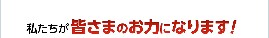 私たちが皆さまのお力になります！