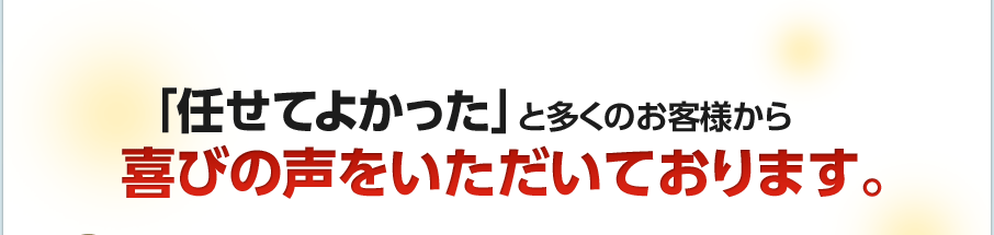 「任せてよかった」と多くのお客様から喜びの声をいただいております。