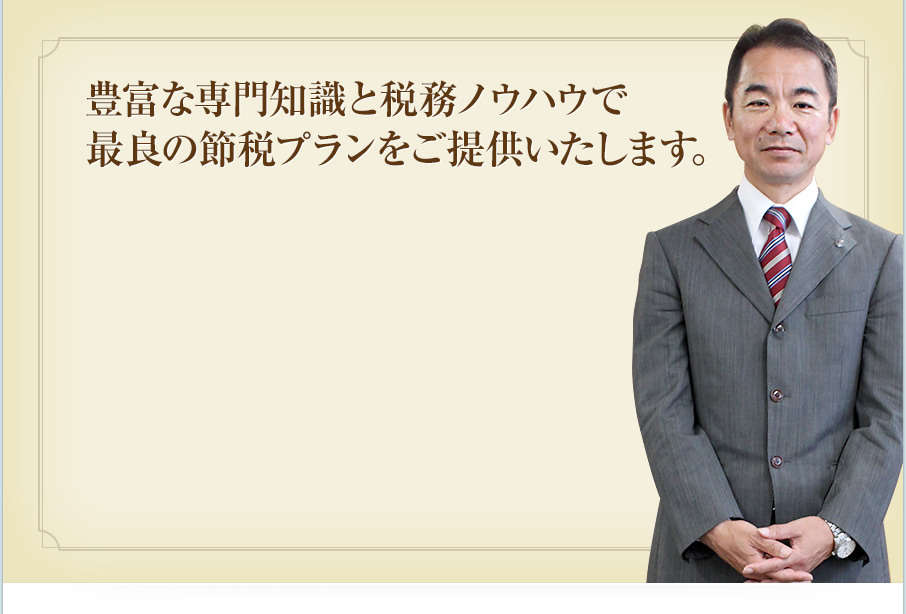 豊富な専門知識と税務ノウハウで最良の節税プランをご提供いたします。