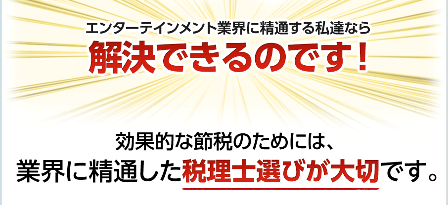 エンターテインメント業界に精通する私達なら解決できるのです！効果的な節税のためには、業界に精通した税理士選びが大切です。