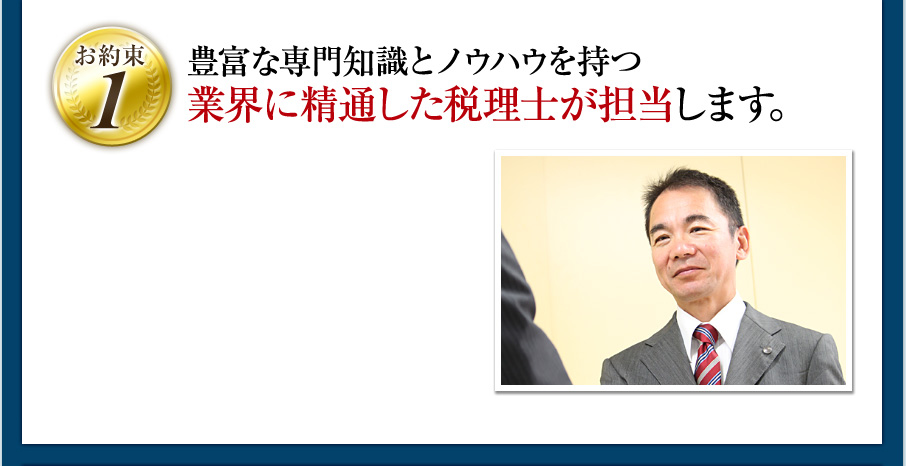 ［お約束1］豊富な専門知識とノウハウを持つ業界に精通した税理士が担当します。