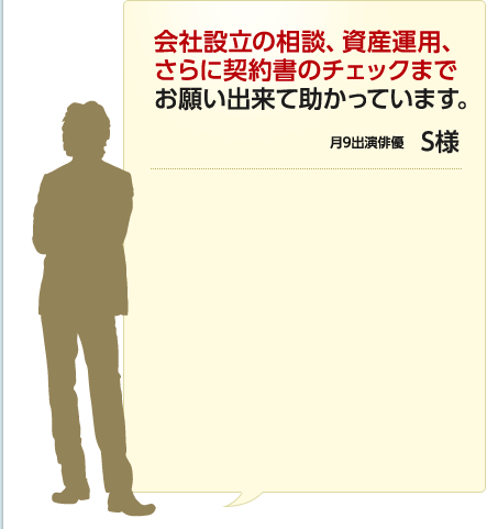 会社設立の相談、資産運用、さらに契約書のチェックまでお願い出来て助かっています。 月9出演俳優 S様