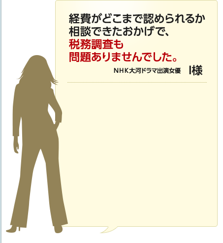 経費がどこまで認められるか相談できたおかげで、税務調査も問題ありませんでした。 NHK大河ドラマ出演女優 I様