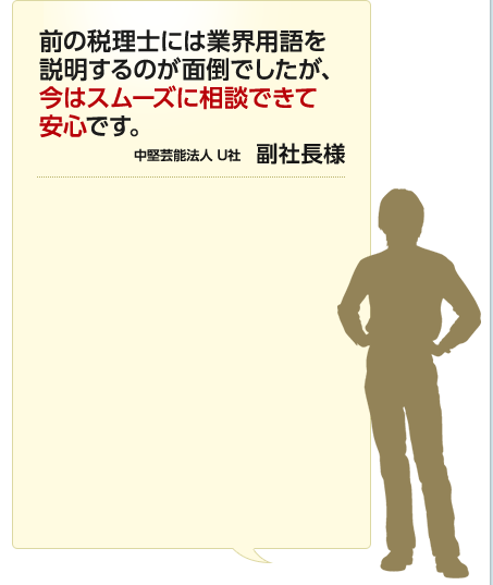 前の税理士には業界用語を説明するのが面倒でしたが、今はスムーズに相談できて安心です。 中堅芸能法人 U社 副社長様