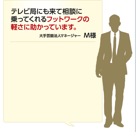 テレビ局にも来て相談に乗ってくれるフットワークの軽さに助かっています。 大手芸能法人マネージャー M様